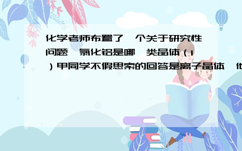 化学老师布置了一个关于研究性问题,氯化铝是哪一类晶体（1）甲同学不假思索的回答是离子晶体,他的理由是（2）乙同学查阅参考资料得到2.02*10^5帕时氯化铝的熔点是190°C,且在180°C时即开