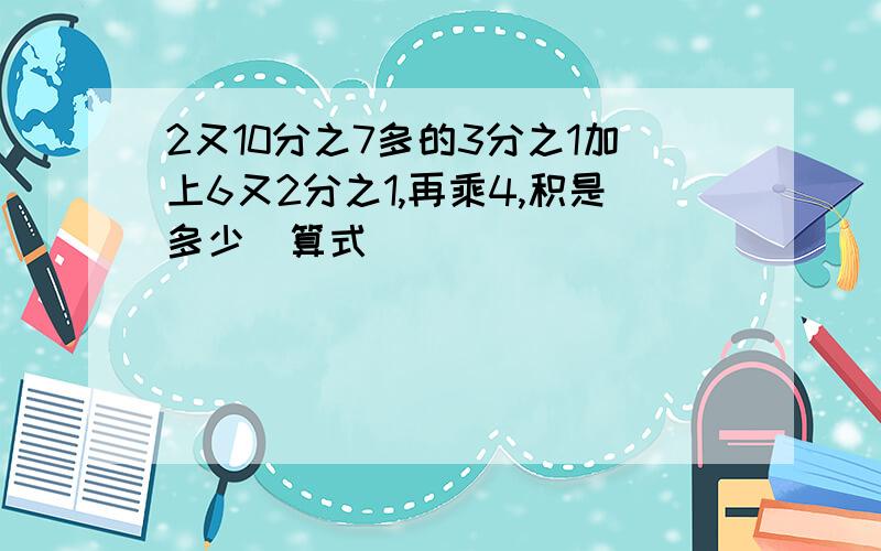 2又10分之7多的3分之1加上6又2分之1,再乘4,积是多少(算式)