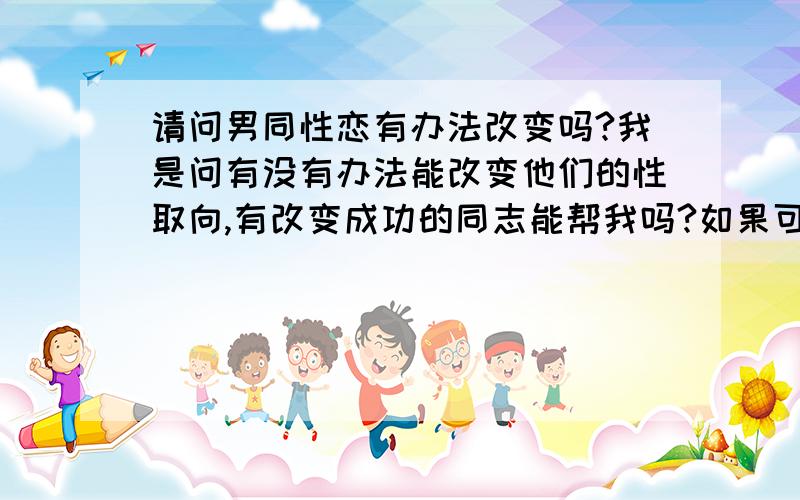 请问男同性恋有办法改变吗?我是问有没有办法能改变他们的性取向,有改变成功的同志能帮我吗?如果可以改的话要怎么改呢?