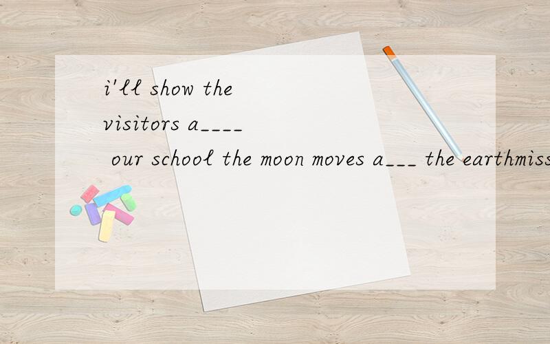 i'll show the visitors a____ our school the moon moves a___ the earthmiss li is a nice teacher.she is always h___to help her students.I'll show the visitor a____ our school.The moon moves a____ the earch.Our school team is the best and always wins th