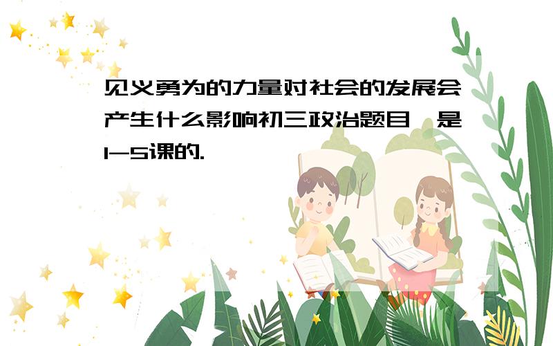 见义勇为的力量对社会的发展会产生什么影响初三政治题目,是1-5课的.