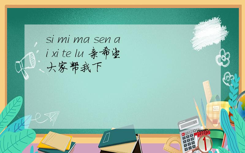 si mi ma sen ai xi te lu 亲希望大家帮我下