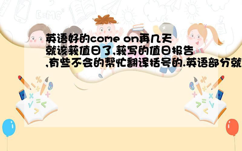 英语好的come on再几天就该莪值日了,莪写的值日报告,有些不会的帮忙翻译括号的.英语部分就帮莪看看妥当不,需不需要改改,莪不想出丑哟哟,thank you咯.Morning miss张,morning everyone ,my name is XXX ,I