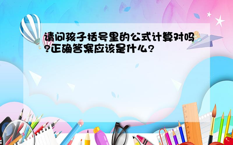 请问孩子括号里的公式计算对吗?正确答案应该是什么?