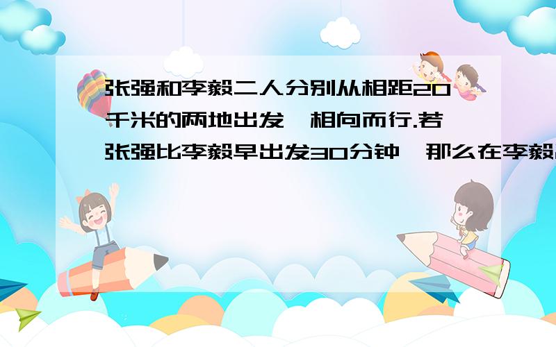 张强和李毅二人分别从相距20千米的两地出发,相向而行.若张强比李毅早出发30分钟,那么在李毅出发后2小时他们相遇.如果他们同时出发,那么一小时后两人还相距11千米.求张强、李毅每小时各