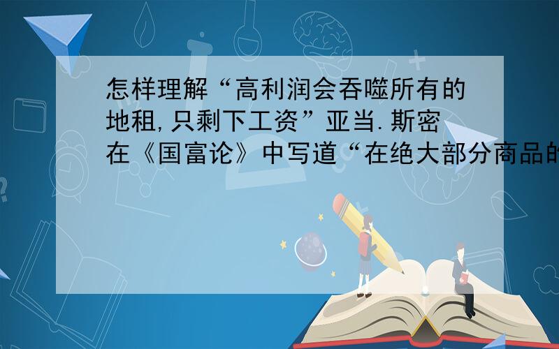 怎样理解“高利润会吞噬所有的地租,只剩下工资”亚当.斯密在《国富论》中写道“在绝大部分商品的价格中,最高的一般利润率,可能会吞噬全部应当支付的土地的地租,只剩下足以支付生产