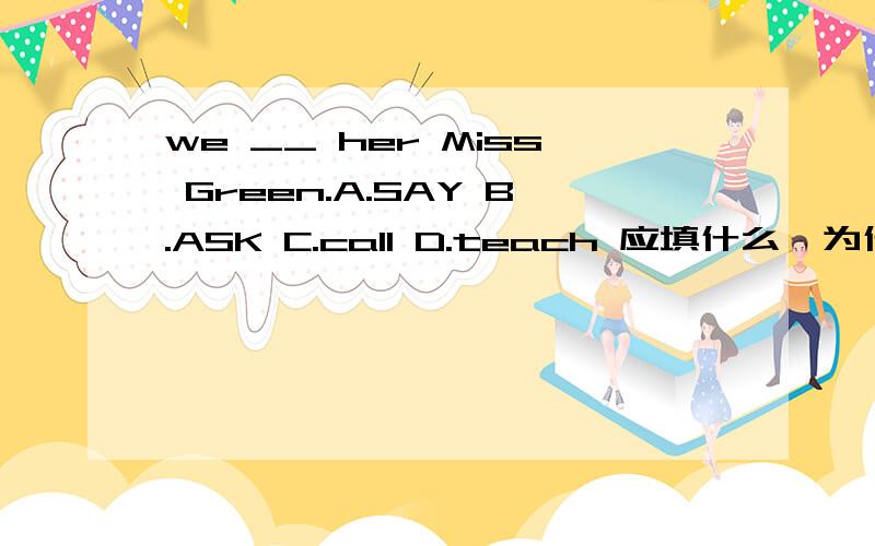 we __ her Miss Green.A.SAY B.ASK C.call D.teach 应填什么,为什么