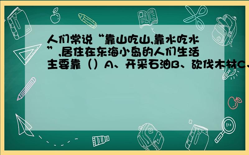 人们常说“靠山吃山,靠水吃水”,居住在东海小岛的人们生活主要靠（）A、开采石油B、砍伐木材C、捕鱼D、开采煤矿