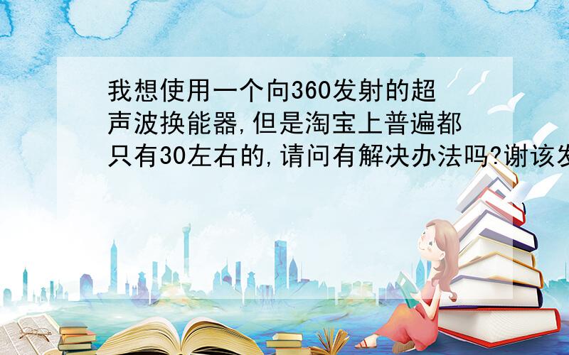 我想使用一个向360发射的超声波换能器,但是淘宝上普遍都只有30左右的,请问有解决办法吗?谢该发射器用于超声波定位.