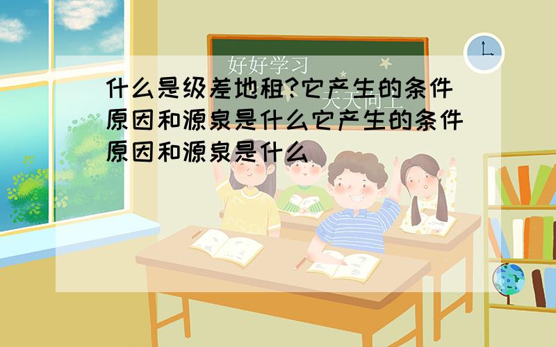 什么是级差地租?它产生的条件原因和源泉是什么它产生的条件原因和源泉是什么