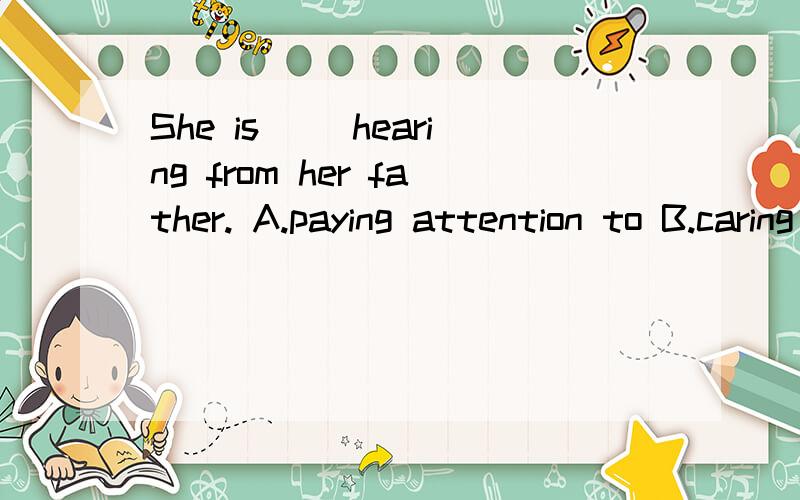 She is __hearing from her father. A.paying attention to B.caring for C.looking forward to