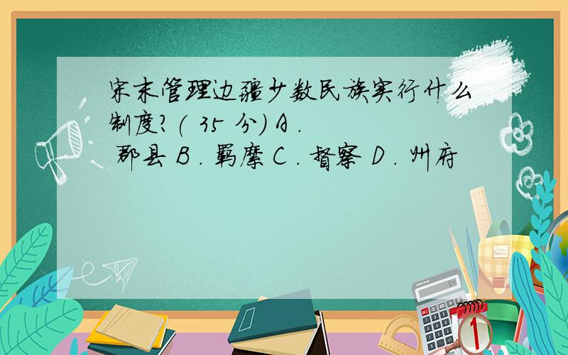 宋末管理边疆少数民族实行什么制度?( 35 分) A ． 郡县 B ． 羁縻 C ． 督察 D ． 州府