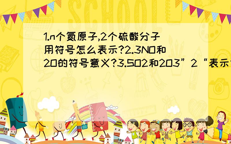 1.n个氮原子,2个硫酸分子用符号怎么表示?2.3NO和2O的符号意义?3.SO2和2O3”2“表示什么含义?