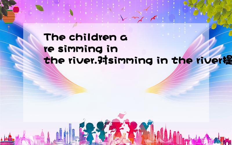 The children are simming in the river.对simming in the river提问