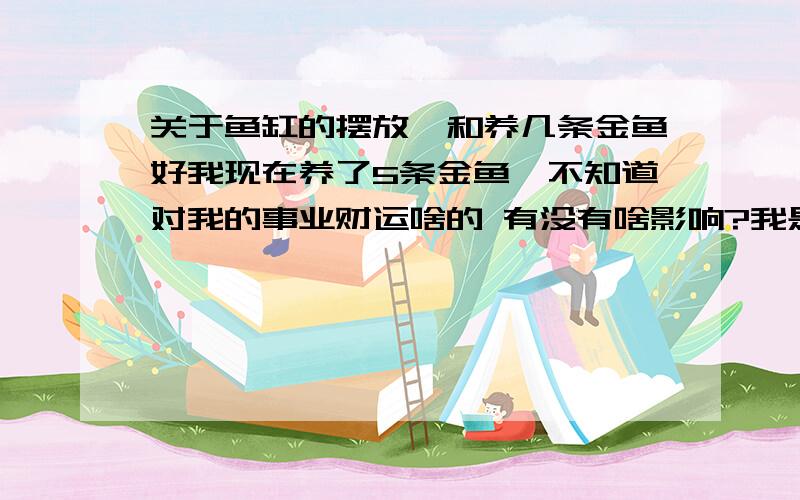 关于鱼缸的摆放,和养几条金鱼好我现在养了5条金鱼,不知道对我的事业财运啥的 有没有啥影响?我是82年5月7日（阴历4月14日）出生的,