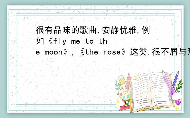 很有品味的歌曲,安静优雅,例如《fly me to the moon》,《the rose》这类.很不屑与那些俗烂的走在大街上到处都听到的.不喜欢大众口味的.