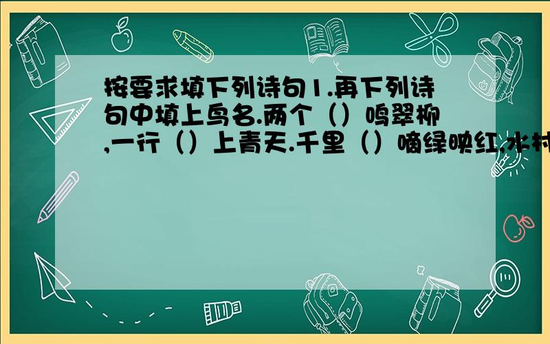 按要求填下列诗句1.再下列诗句中填上鸟名.两个（）鸣翠柳,一行（）上青天.千里（）嘀绿映红,水村山郭酒旗风.旧时王谢堂前（）,飞人寻常百姓家.小荷才露尖尖角,早有（）立上头.2.再下面