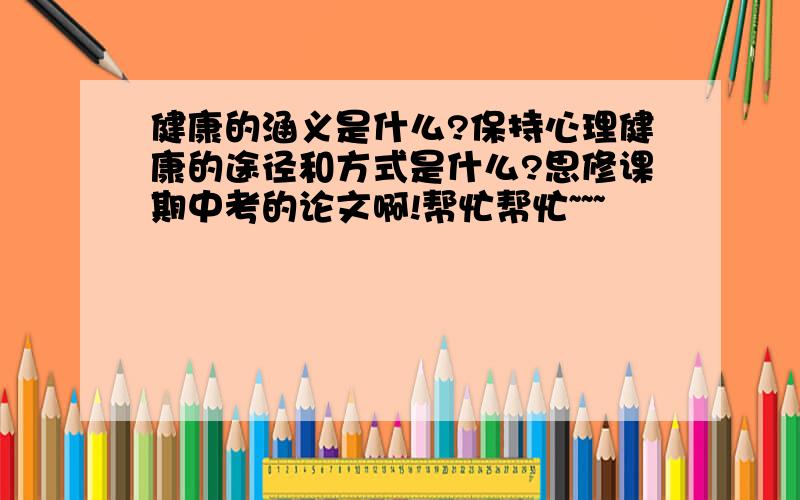 健康的涵义是什么?保持心理健康的途径和方式是什么?思修课期中考的论文啊!帮忙帮忙~~~