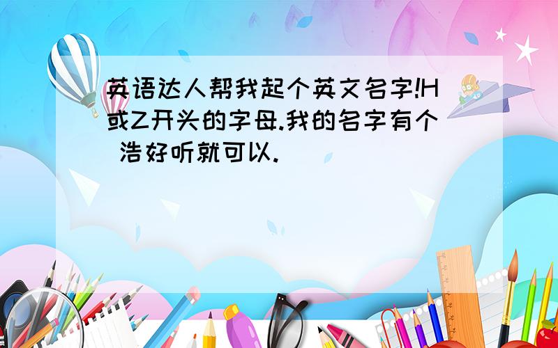 英语达人帮我起个英文名字!H或Z开头的字母.我的名字有个 浩好听就可以.