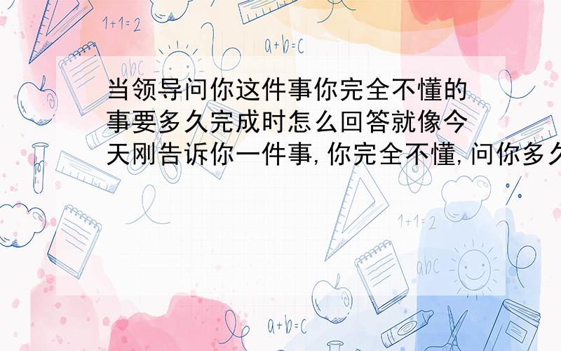 当领导问你这件事你完全不懂的事要多久完成时怎么回答就像今天刚告诉你一件事,你完全不懂,问你多久完成,该怎么说啊?