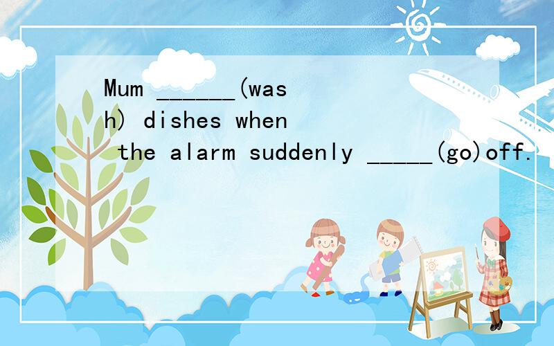 Mum ______(wash) dishes when the alarm suddenly _____(go)off.