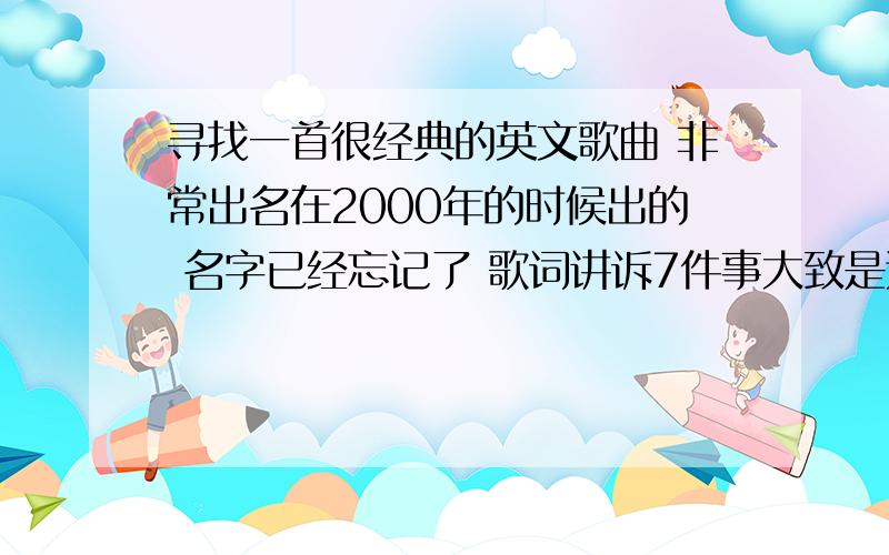 寻找一首很经典的英文歌曲 非常出名在2000年的时候出的 名字已经忘记了 歌词讲诉7件事大致是这样的ONE .TWO .THREE .FOUR .等等 一直到7