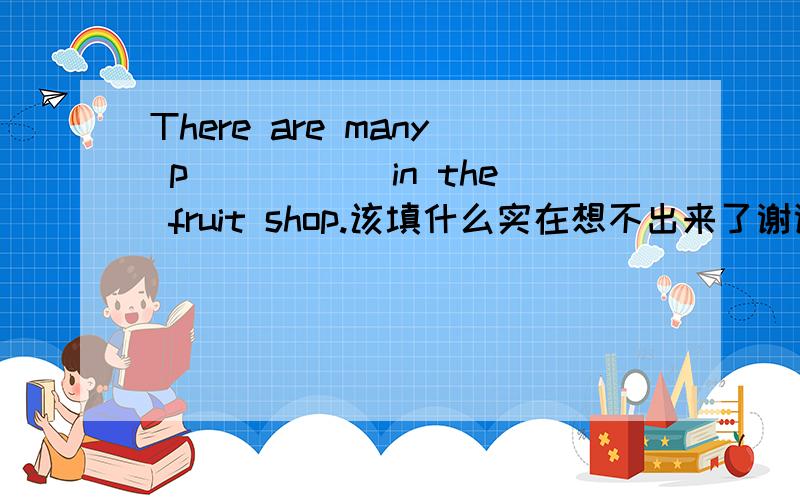 There are many p_____ in the fruit shop.该填什么实在想不出来了谢谢