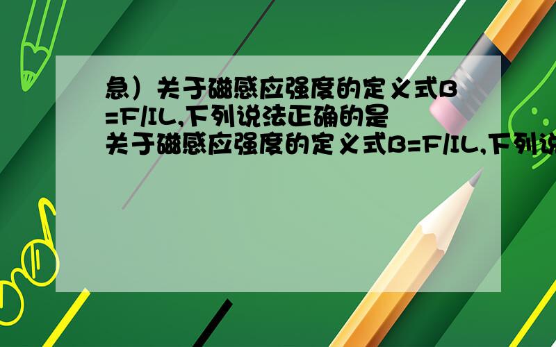 急）关于磁感应强度的定义式B=F/IL,下列说法正确的是关于磁感应强度的定义式B=F/IL,下列说法正确的是 ()A.通电导体棒长度L越长,则B越小B.通电导体棒中电流强度I越大,则B越小C.通电导体棒的