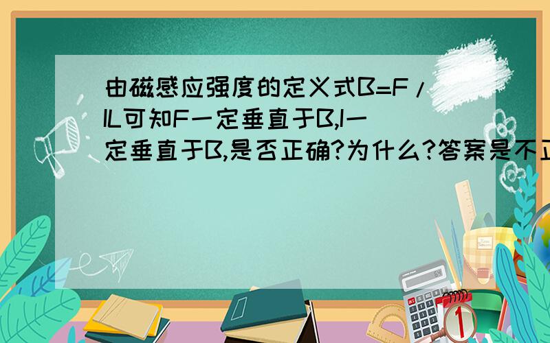 由磁感应强度的定义式B=F/IL可知F一定垂直于B,I一定垂直于B,是否正确?为什么?答案是不正确