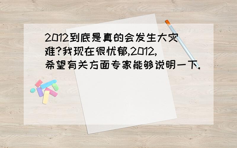 2012到底是真的会发生大灾难?我现在很忧郁,2012,希望有关方面专家能够说明一下.