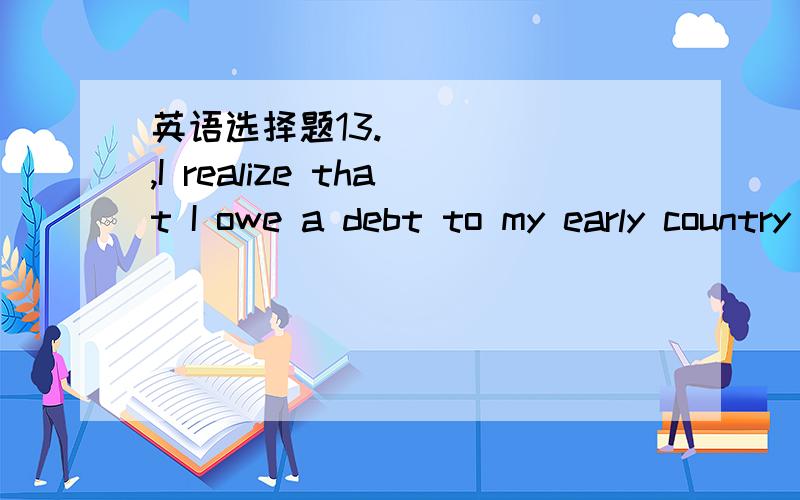 英语选择题13.______,I realize that I owe a debt to my early country life.______,I realize that I owe a debt to myearly country life.a.Lover of towns I am b.As lover oftowns c.Lover of towns as am I d.Though am I the lover of towns