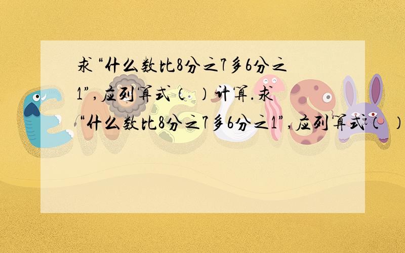 求“什么数比8分之7多6分之1”,应列算式（ ）计算.求“什么数比8分之7多6分之1”,应列算式（ ）计算.