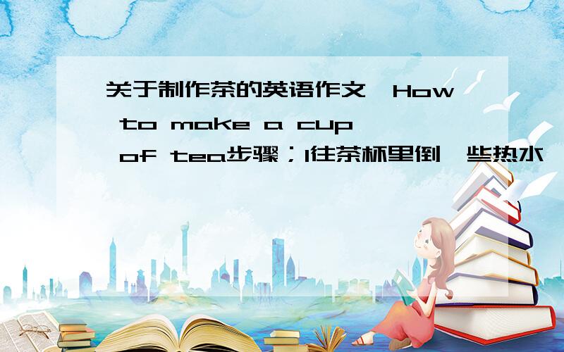 关于制作茶的英语作文,How to make a cup of tea步骤；1往茶杯里倒一些热水,进行烫杯 2把水倒出来,把茶叶放进去 3倒一些开水到茶叶上,然后盖紧盖子 4往带盖的茶杯上倒一些热水,以保持茶杯的热