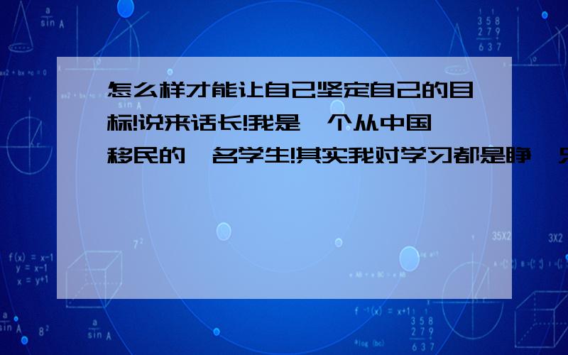 怎么样才能让自己坚定自己的目标!说来话长!我是一个从中国移民的一名学生!其实我对学习都是睁一只眼闭一只眼,平凡的过着为自己的将来做打算.不过一封学校的通知打破了我的平静,一张