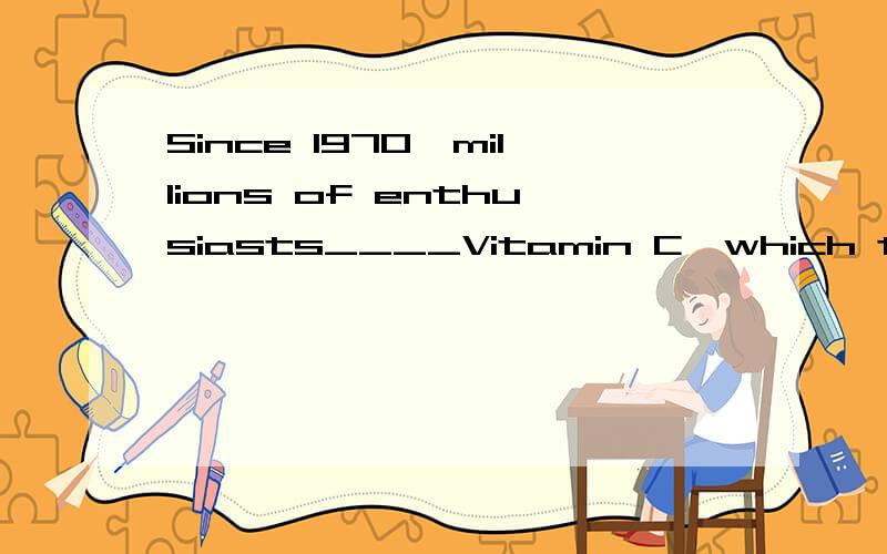 Since 1970,millions of enthusiasts____Vitamin C,which they believe can remedy the common cold.A.have been taken   B.have been taking