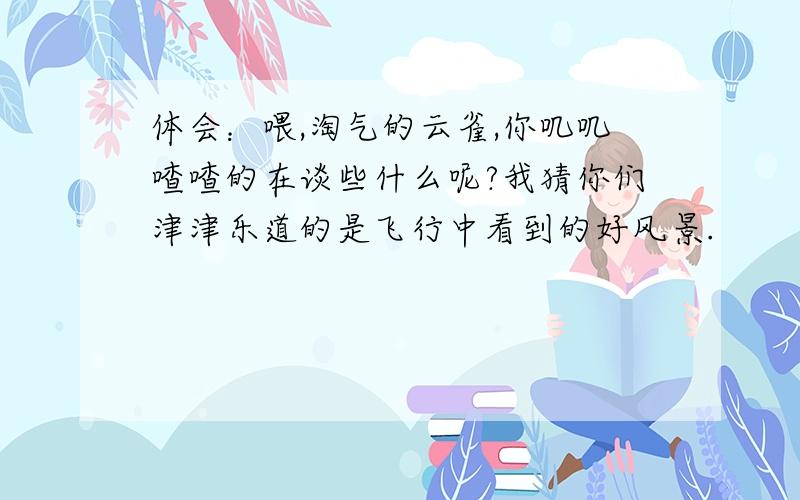 体会：喂,淘气的云雀,你叽叽喳喳的在谈些什么呢?我猜你们津津乐道的是飞行中看到的好风景.