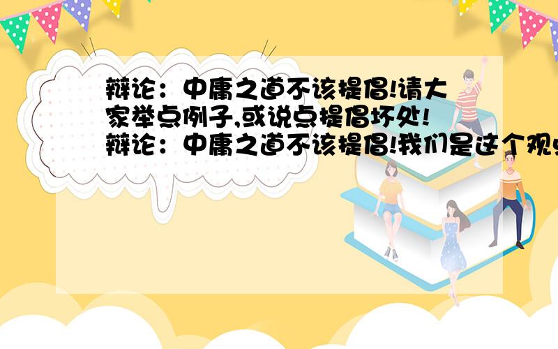 辩论：中庸之道不该提倡!请大家举点例子,或说点提倡坏处!辩论：中庸之道不该提倡!我们是这个观点!请大加给我们举点提倡中庸的坏处 和不处廖廖几句都行  说得好我加分 20分以上