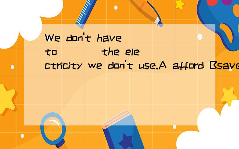 We don't have to ___ the electricity we don't use.A afford Bsave C pay for Dcare forWe don't have to ___ the electricity we don't use.A afford Bsave C pay for Dcare for 此题答案是什么?我认为可能是A也可能是C(当然可能都不是),两