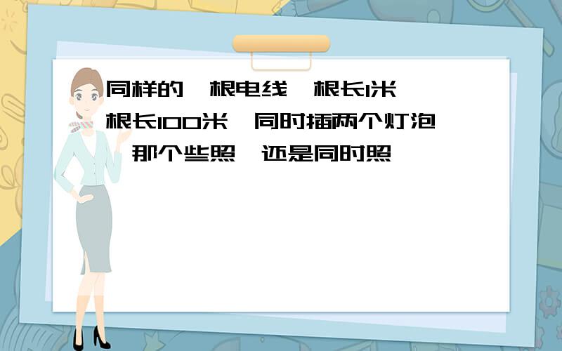 同样的一根电线一根长1米,一根长100米,同时插两个灯泡,那个些照,还是同时照