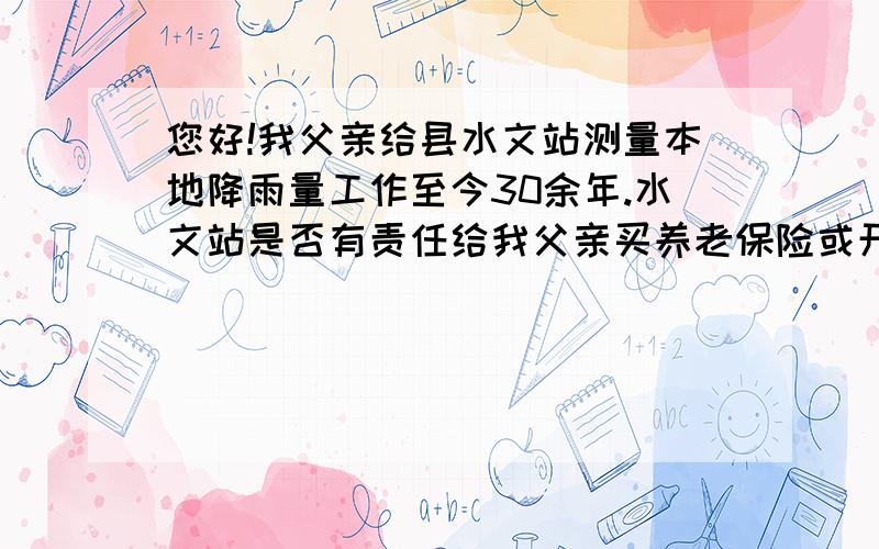 您好!我父亲给县水文站测量本地降雨量工作至今30余年.水文站是否有责任给我父亲买养老保险或开证明?我父亲想自己买份养老保险,可买保险需证明跟某单位有过劳动关系或曾经有过劳动关