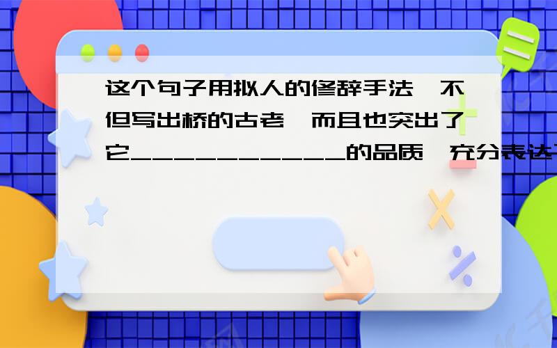 这个句子用拟人的修辞手法,不但写出桥的古老,而且也突出了它__________的品质,充分表达了作者对桥的__________.