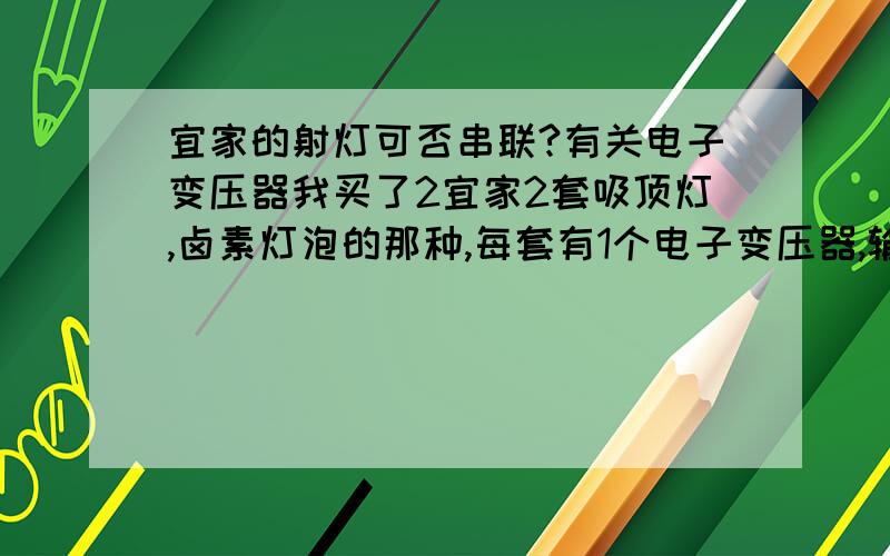 宜家的射灯可否串联?有关电子变压器我买了2宜家2套吸顶灯,卤素灯泡的那种,每套有1个电子变压器,输出功率11.5V,10-20W,然后每个变压器接了2个小吸顶灯,卤素灯泡,每个10W,这样就是20W.然后我想