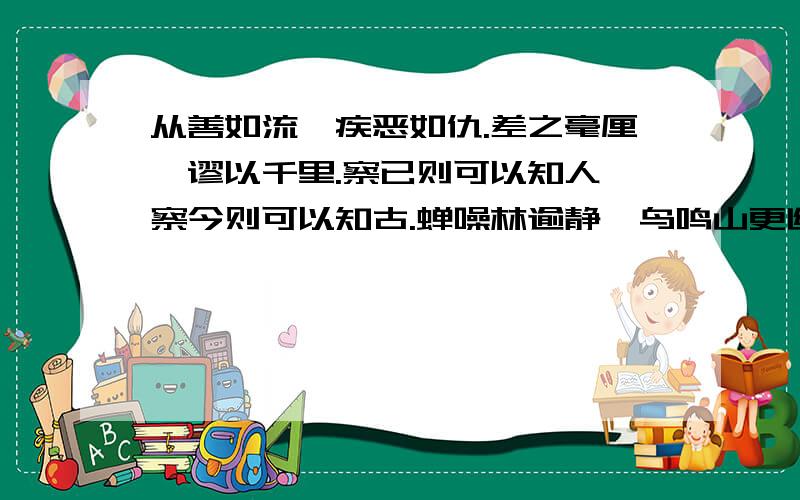 从善如流,疾恶如仇.差之毫厘,谬以千里.察已则可以知人,察今则可以知古.蝉噪林逾静,鸟鸣山更幽