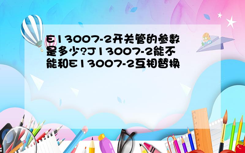 E13007-2开关管的参数是多少?J13007-2能不能和E13007-2互相替换