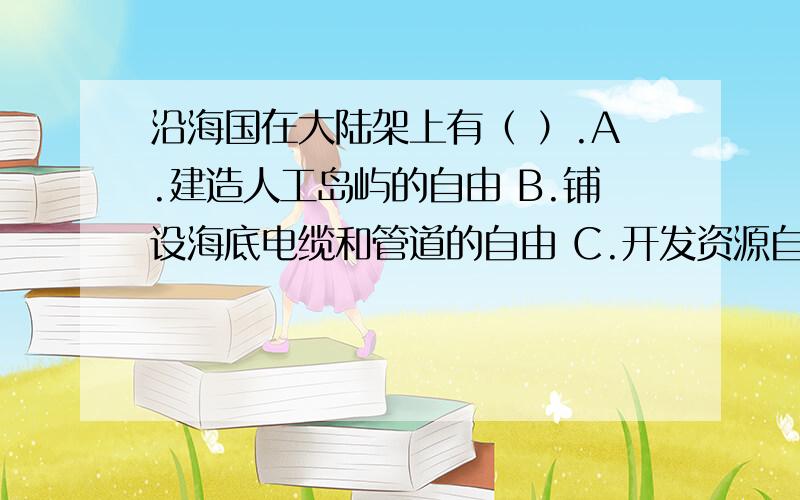 沿海国在大陆架上有（ ）.A.建造人工岛屿的自由 B.铺设海底电缆和管道的自由 C.开发资源自由 D.建立