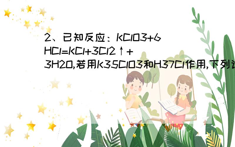 2、已知反应：KClO3+6HCl=KCl+3Cl2↑+3H2O,若用K35ClO3和H37Cl作用,下列说法正确的是 A、KCl中只含35Cl B、KCl中只含37Cl C、KCl中既含35Cl,又含37Cl D、被氧化和被还原的氯原子数之比为6∶1   为什么