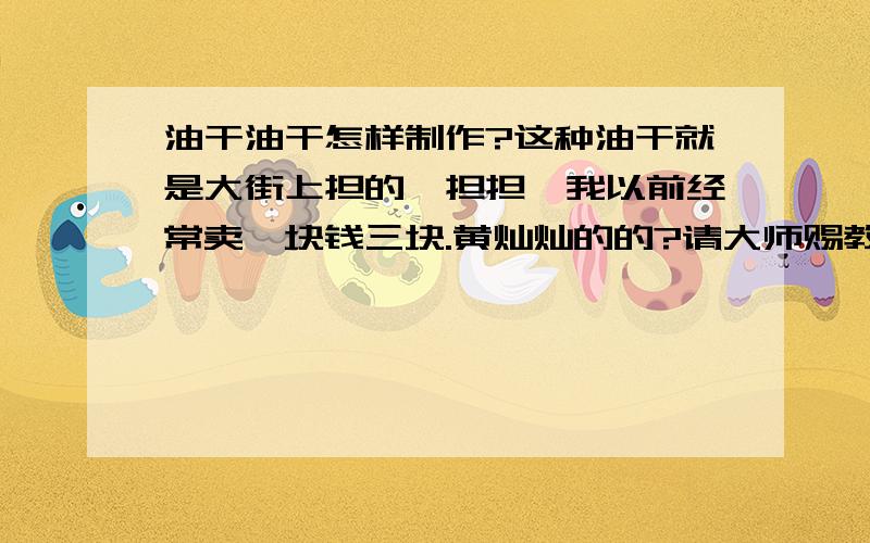 油干油干怎样制作?这种油干就是大街上担的一担担,我以前经常卖一块钱三块.黄灿灿的的?请大师赐教非读勿扰