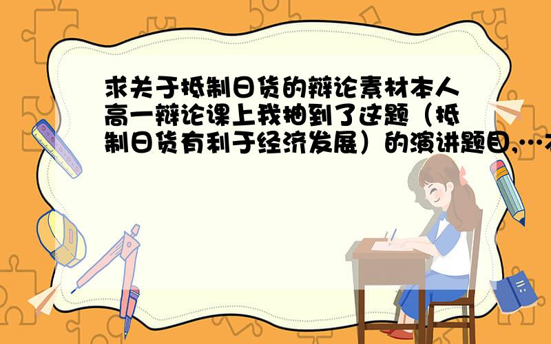 求关于抵制日货的辩论素材本人高一辩论课上我抽到了这题（抵制日货有利于经济发展）的演讲题目,…本人也恨日本人.但我也知道,抵制日货对我国经济发展也是不利的,所以,这对我方是不