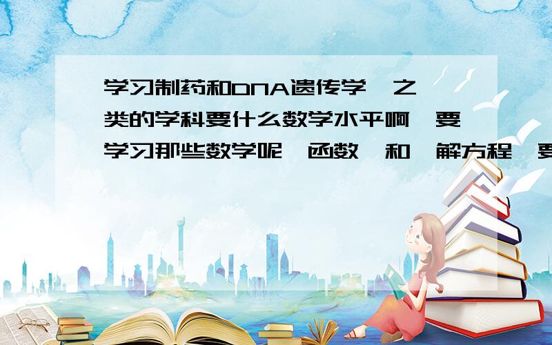 学习制药和DNA遗传学,之一类的学科要什么数学水平啊,要学习那些数学呢,函数,和,解方程,要的知识多吗关于求面积和求体积,之一类的的数学有用吗,（之一类的学科是几何吗）什么是一小部