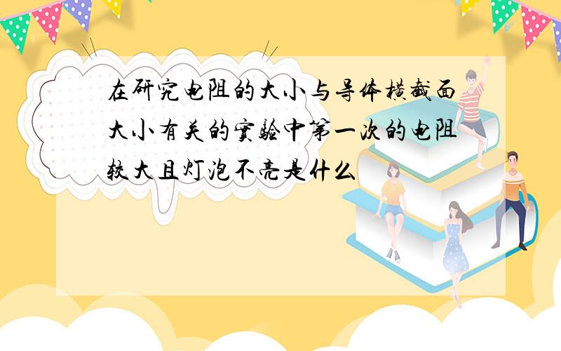 在研究电阻的大小与导体横截面大小有关的实验中第一次的电阻较大且灯泡不亮是什么